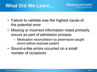 What Did We Learn…

    • Failure to validate was the highest cause of
      the potential error
    • Missing or incorrect information noted primarily
      occurs as part of admission process
             – Medication reconciliation by pharmacist caught
               errors before reached patient
    • Sound-a-like errors occurred on a small
      number of occasions



© Bridgepoint Active Healthcare 2013                            Slide 37
 