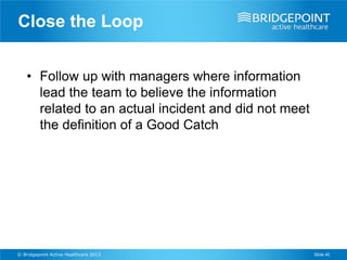 Close the Loop


    • Follow up with managers where information
      lead the team to believe the information
      related to an actual incident and did not meet
      the definition of a Good Catch




© Bridgepoint Active Healthcare 2013                   Slide 40
 