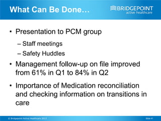 What Can Be Done…

 • Presentation to PCM group
        – Staff meetings
        – Safety Huddles
 • Management follow-up on file improved
   from 61% in Q1 to 84% in Q2
 • Importance of Medication reconciliation
   and checking information on transitions in
   care
© Bridgepoint Active Healthcare 2013        Slide 41
 