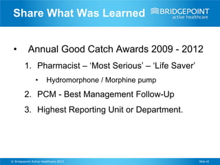 Share What Was Learned


 •         Annual Good Catch Awards 2009 - 2012
         1. Pharmacist – ‘Most Serious’ – ‘Life Saver’
                •       Hydromorphone / Morphine pump

         2. PCM - Best Management Follow-Up
         3. Highest Reporting Unit or Department.




© Bridgepoint Active Healthcare 2013                     Slide 42
 