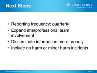 Next Steps


    • Reporting frequency: quarterly
    • Expand interprofessional team
      involvement
    • Disseminate information more broadly
    • Include no harm or minor harm incidents




© Bridgepoint Active Healthcare 2013        Slide 45
 