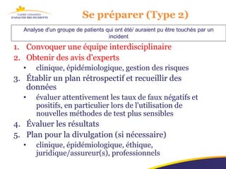 Se préparer (Type 2)
  Analyse d'un groupe de patients qui ont été/ auraient pu être touchés par un
                                   incident
1. Convoquer une équipe interdisciplinaire
2. Obtenir des avis d'experts
  •    clinique, épidémiologique, gestion des risques
3. Établir un plan rétrospectif et recueillir des
   données
  •    évaluer attentivement les taux de faux négatifs et
       positifs, en particulier lors de l'utilisation de
       nouvelles méthodes de test plus sensibles
4. Évaluer les résultats
5. Plan pour la divulgation (si nécessaire)
  •    clinique, épidémiologique, éthique,
       juridique/assureur(s), professionnels
 