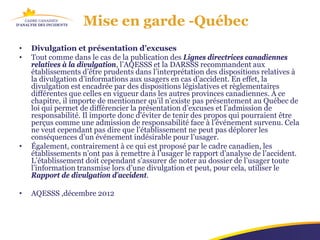 Mise en garde -Québec
•   Divulgation et présentation d’excuses
•   Tout comme dans le cas de la publication des Lignes directrices canadiennes
    relatives à la divulgation, l’AQESSS et la DARSSS recommandent aux
    établissements d’être prudents dans l’interprétation des dispositions relatives à
    la divulgation d’informations aux usagers en cas d’accident. En effet, la
    divulgation est encadrée par des dispositions législatives et règlementaires
    différentes que celles en vigueur dans les autres provinces canadiennes. À ce
    chapitre, il importe de mentionner qu’il n’existe pas présentement au Québec de
    loi qui permet de différencier la présentation d’excuses et l’admission de
    responsabilité. Il importe donc d’éviter de tenir des propos qui pourraient être
    perçus comme une admission de responsabilité face à l’événement survenu. Cela
    ne veut cependant pas dire que l’établissement ne peut pas déplorer les
    conséquences d’un événement indésirable pour l’usager.
•   Également, contrairement à ce qui est proposé par le cadre canadien, les
    établissements n’ont pas à remettre à l’usager le rapport d’analyse de l’accident.
    L’établissement doit cependant s’assurer de noter au dossier de l’usager toute
    l’information transmise lors d’une divulgation et peut, pour cela, utiliser le
    Rapport de divulgation d’accident.

•   AQESSS ,décembre 2012
 