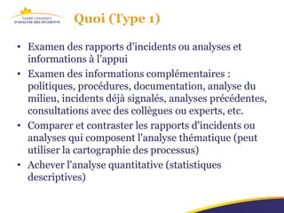 Quoi (Type 1)

• Examen des rapports d'incidents ou analyses et
  informations à l’appui
• Examen des informations complémentaires :
  politiques, procédures, documentation, analyse du
  milieu, incidents déjà signalés, analyses précédentes,
  consultations avec des collègues ou experts, etc.
• Comparer et contraster les rapports d'incidents ou
  analyses qui composent l'analyse thématique (peut
  utiliser la cartographie des processus)
• Achever l'analyse quantitative (statistiques
  descriptives)
 
