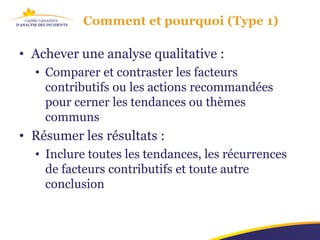 Comment et pourquoi (Type 1)

• Achever une analyse qualitative :
  • Comparer et contraster les facteurs
    contributifs ou les actions recommandées
    pour cerner les tendances ou thèmes
    communs
• Résumer les résultats :
  • Inclure toutes les tendances, les récurrences
    de facteurs contributifs et toute autre
    conclusion
 