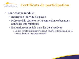 Certificats de participation

• Pour chaque module:
  • Inscription individuelle payée
  • Présence à la séance ( votre connexion webex nous
    donne les informations)
  • Évaluation complétée dans les délais prévus
     o Le lien vers le formulaire vous est envoyé le lendemain de la
       séance dans un message courriel
 