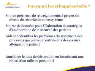 Pourquoi les échappées-belle ?

Source précieuse de renseignements à propos du
  niveau de sécurité de votre système
Source de données pour l'élaboration de stratégies
  d'amélioration de la sécurité des patients
Aident à identifier les problèmes du système et des
  processus qui peuvent contribuer à des erreurs
  atteignant le patient
                         ___
Améliorez le taux de déclaration en fournissant une
 rétroaction utile au personnel
 