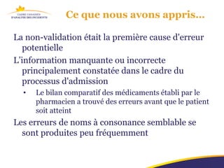 Ce que nous avons appris…

La non-validation était la première cause d'erreur
   potentielle
L’information manquante ou incorrecte
   principalement constatée dans le cadre du
   processus d'admission
  •   Le bilan comparatif des médicaments établi par le
      pharmacien a trouvé des erreurs avant que le patient
      soit atteint
Les erreurs de noms à consonance semblable se
  sont produites peu fréquemment
 