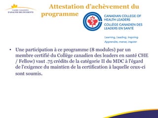 Attestation d’achèvement du
               programme




• Une participation à ce programme (8 modules) par un
  membre certifié du Collège canadien des leaders en santé CHE
  / Fellow) vaut .75 crédits de la catégorie II du MDC à l'égard
  de l'exigence du maintien de la certification à laquelle ceux-ci
  sont soumis.
 