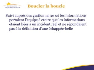 Boucler la boucle

Suivi auprès des gestionnaires où les informations
  portaient l'équipe à croire que les informations
  étaient liées à un incident réel et ne répondaient
  pas à la définition d'une échappée-belle
 