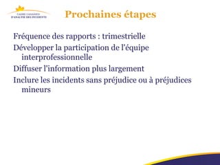 Prochaines étapes

Fréquence des rapports : trimestrielle
Développer la participation de l'équipe
  interprofessionnelle
Diffuser l'information plus largement
Inclure les incidents sans préjudice ou à préjudices
  mineurs
 