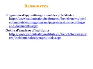 Ressources

Programme d’apprentissage –modules précédents :
 http://www.patientsafetyinstitute.ca/french/news/incid
 entanalysislearningprogram/pages/session-recordings-
 and-documents.aspx
Outils d’analyse d’incidents
 http://www.patientsafetyinstitute.ca/french/toolsresour
 ces/incidentanalysis/pages/tools.aspx
 
