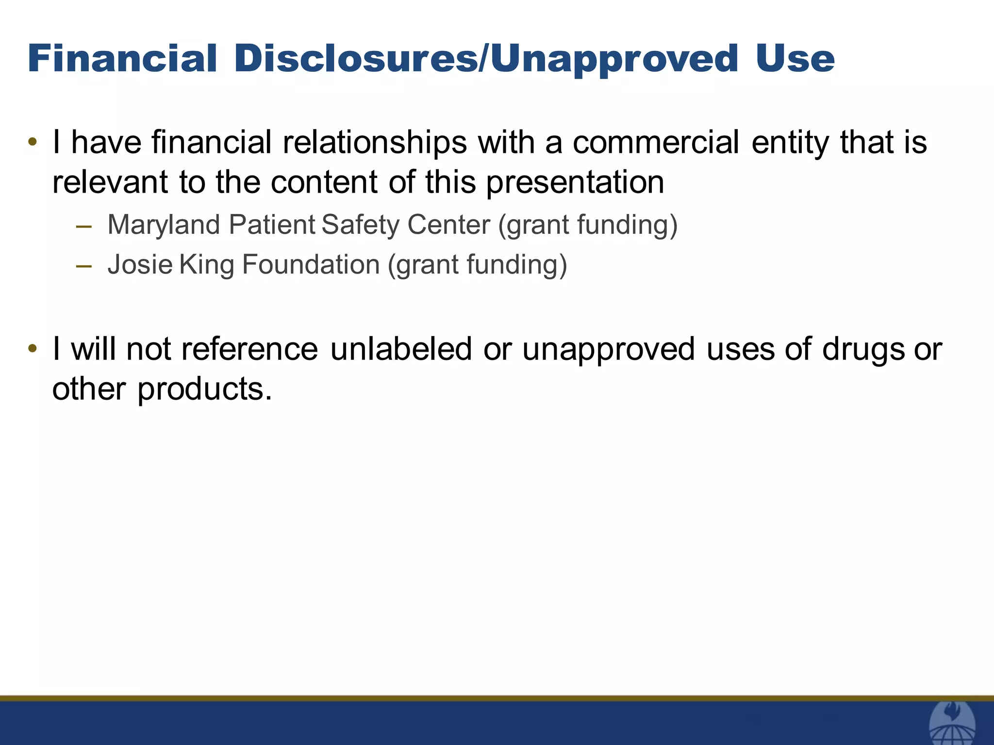 Financial Disclosures/Unapproved Use
• I have financial relationships with a commercial entity that is
relevant to the content of this presentation
– Maryland Patient Safety Center (grant funding)
– Josie King Foundation (grant funding)
• I will not reference unlabeled or unapproved uses of drugs or
other products.
 