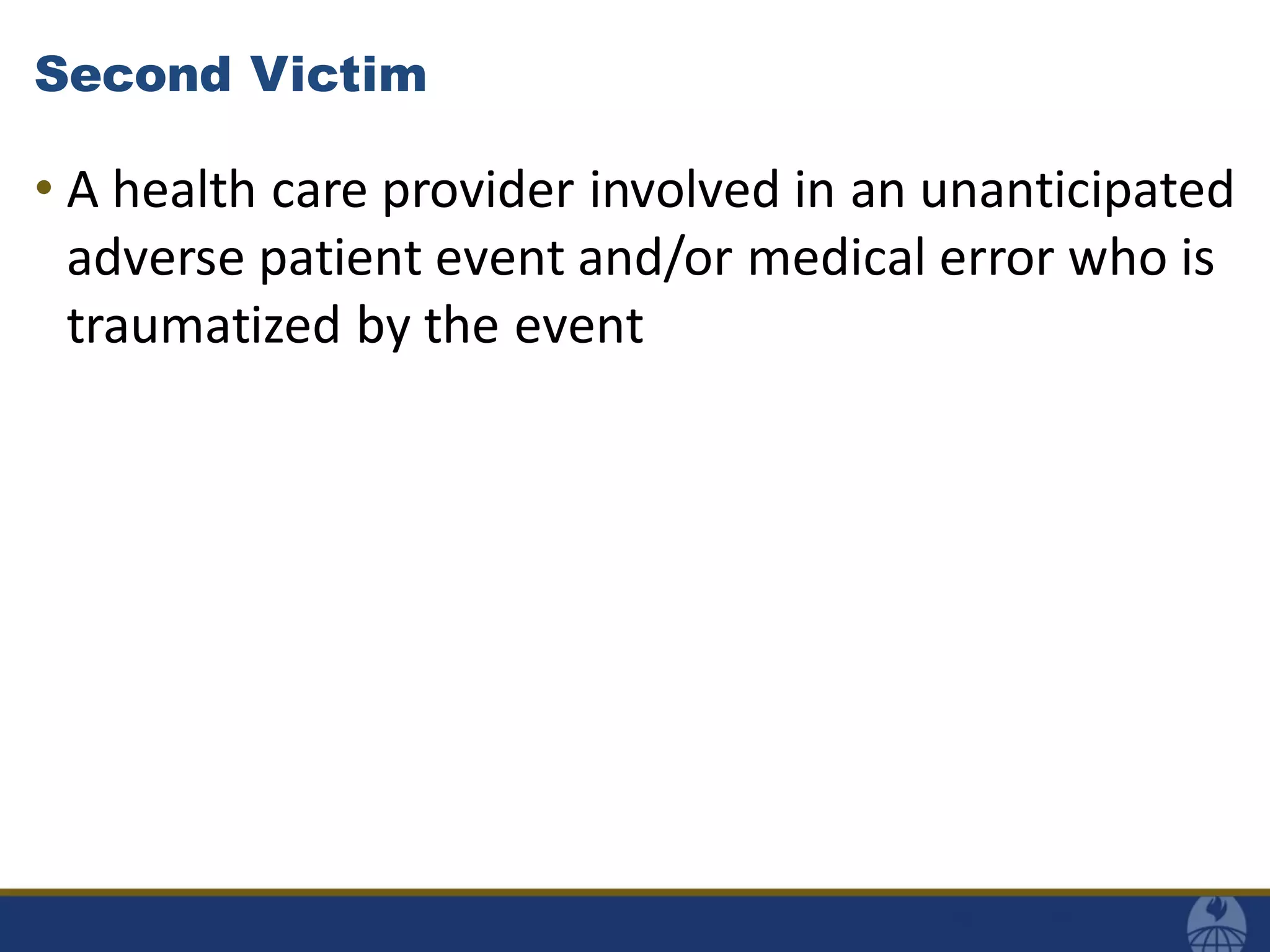 Second Victim
• A health care provider involved in an unanticipated
adverse patient event and/or medical error who is
traumatized by the event
 