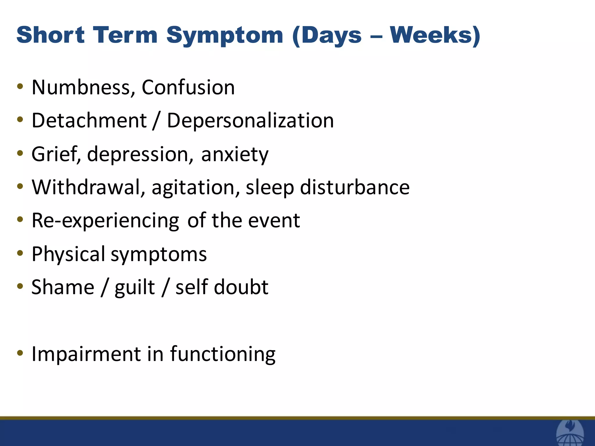 Short Term Symptom (Days – Weeks)
• Numbness, Confusion
• Detachment / Depersonalization
• Grief, depression, anxiety
• Withdrawal, agitation, sleep disturbance
• Re-experiencing of the event
• Physical symptoms
• Shame / guilt / self doubt
• Impairment in functioning
 