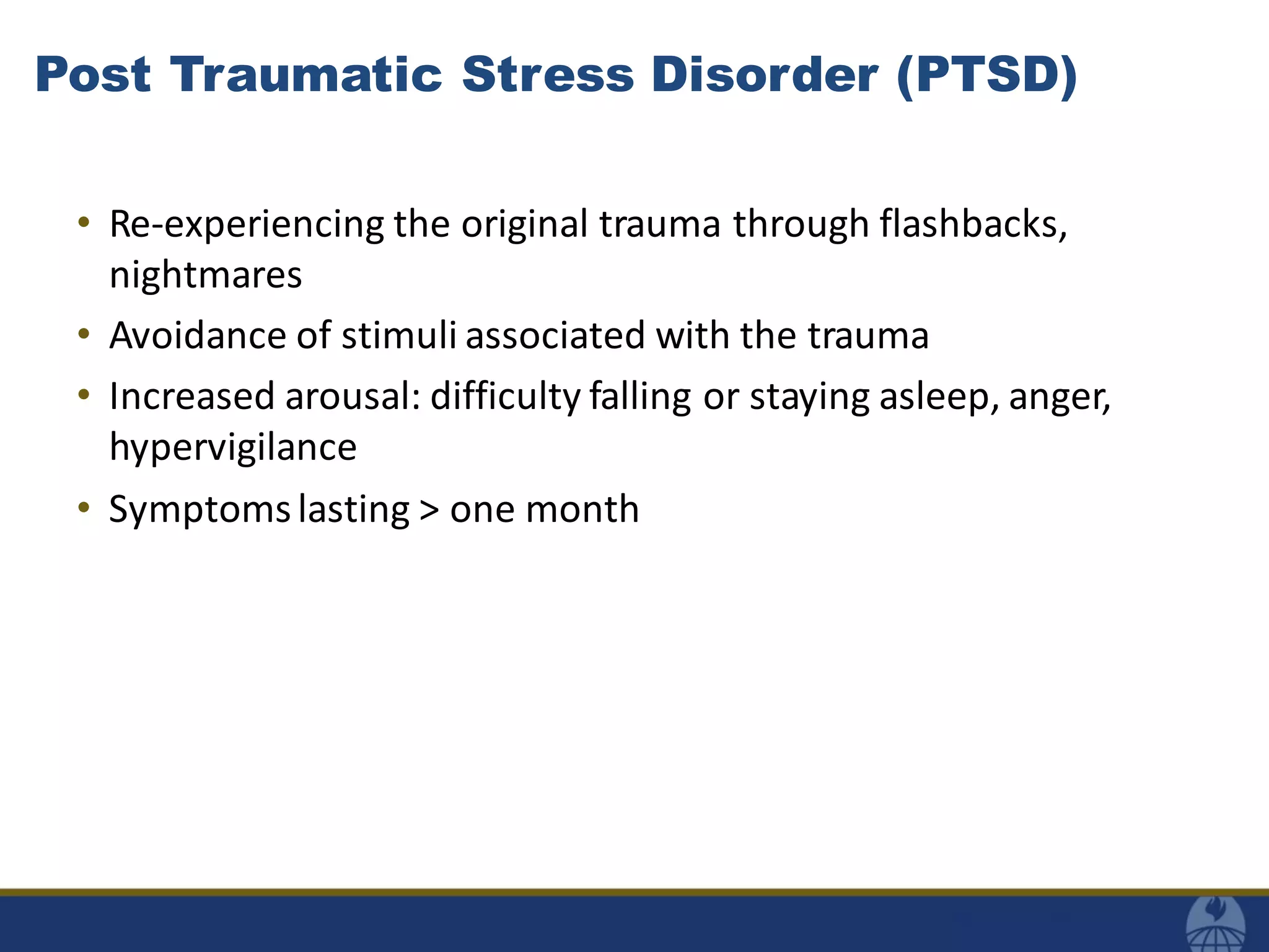 Post Traumatic Stress Disorder (PTSD)
• Re-experiencing the original trauma through flashbacks,
nightmares
• Avoidance of stimuli associated with the trauma
• Increased arousal: difficulty falling or staying asleep, anger,
hypervigilance
• Symptomslasting > one month
 