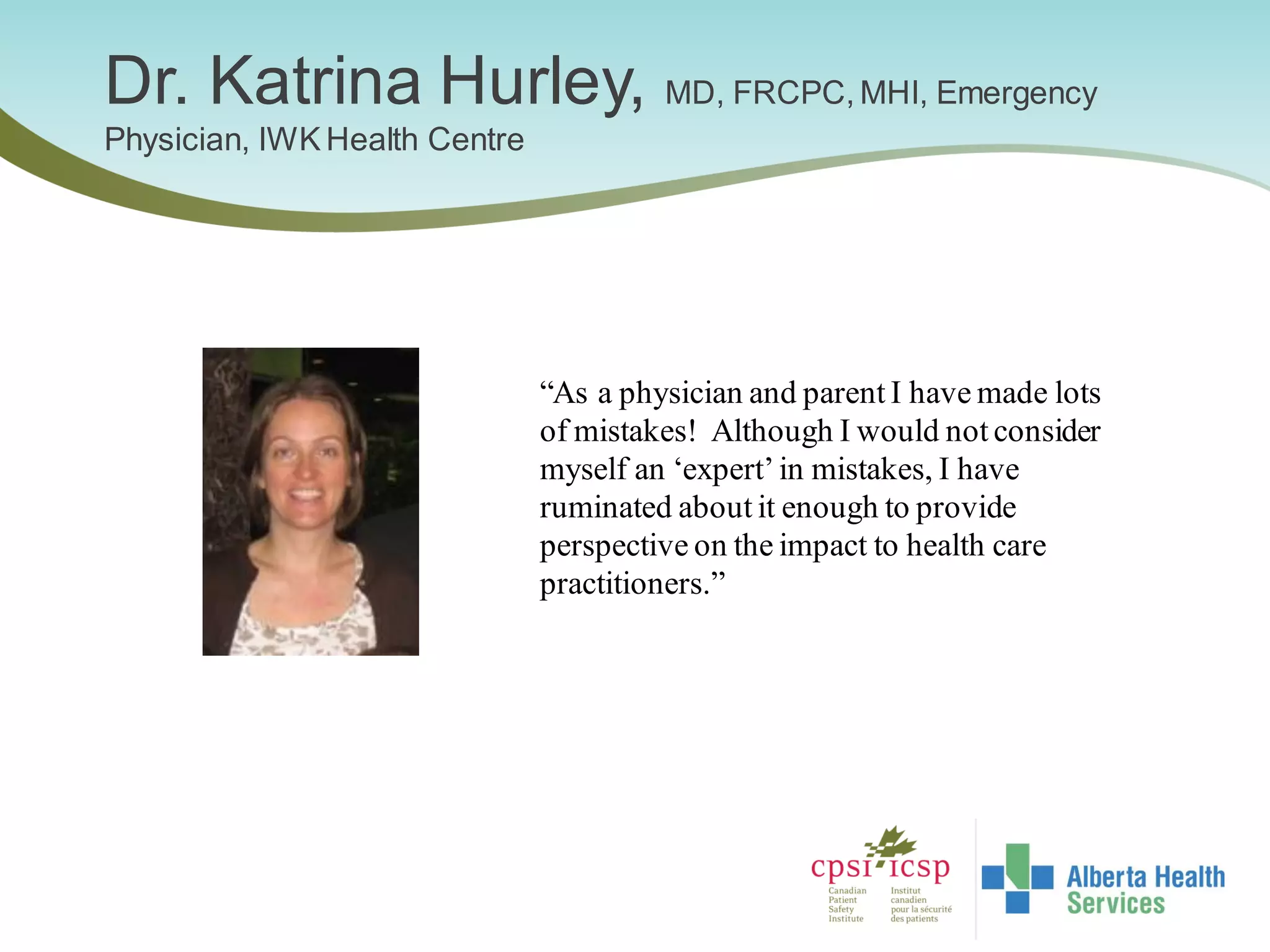Dr. Katrina Hurley, MD, FRCPC, MHI, Emergency
Physician, IWK Health Centre
“As a physician and parent I have made lots
of mistakes! Although I would not consider
myself an ‘expert’in mistakes, I have
ruminated about it enough to provide
perspective on the impact to health care
practitioners.”
 