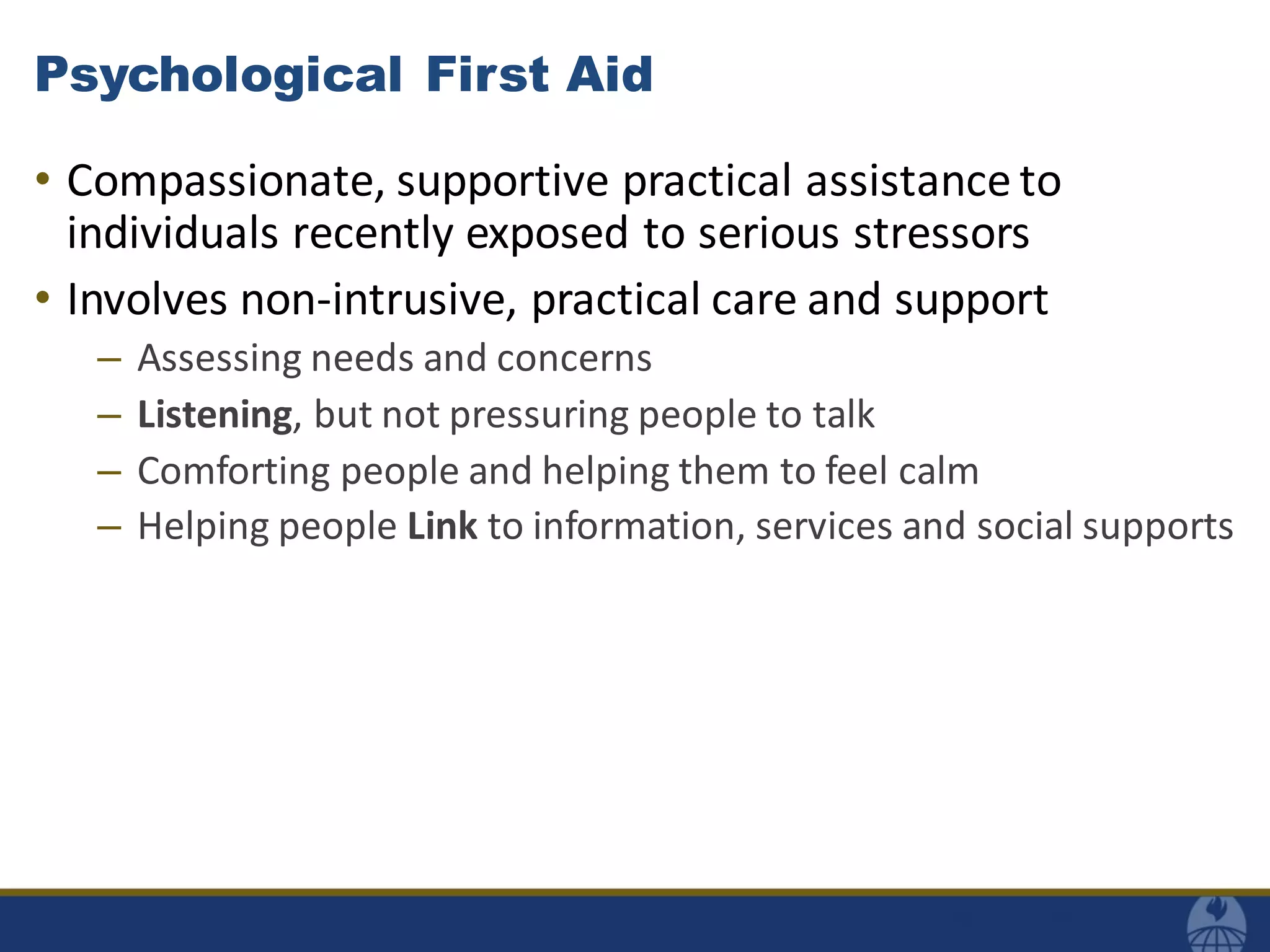 Psychological First Aid
• Compassionate, supportive practical assistance to
individuals recently exposed to serious stressors
• Involves non-intrusive, practical care and support
– Assessing needs and concerns
– Listening, but not pressuring people to talk
– Comforting people and helping them to feel calm
– Helping people Link to information, services and social supports
 