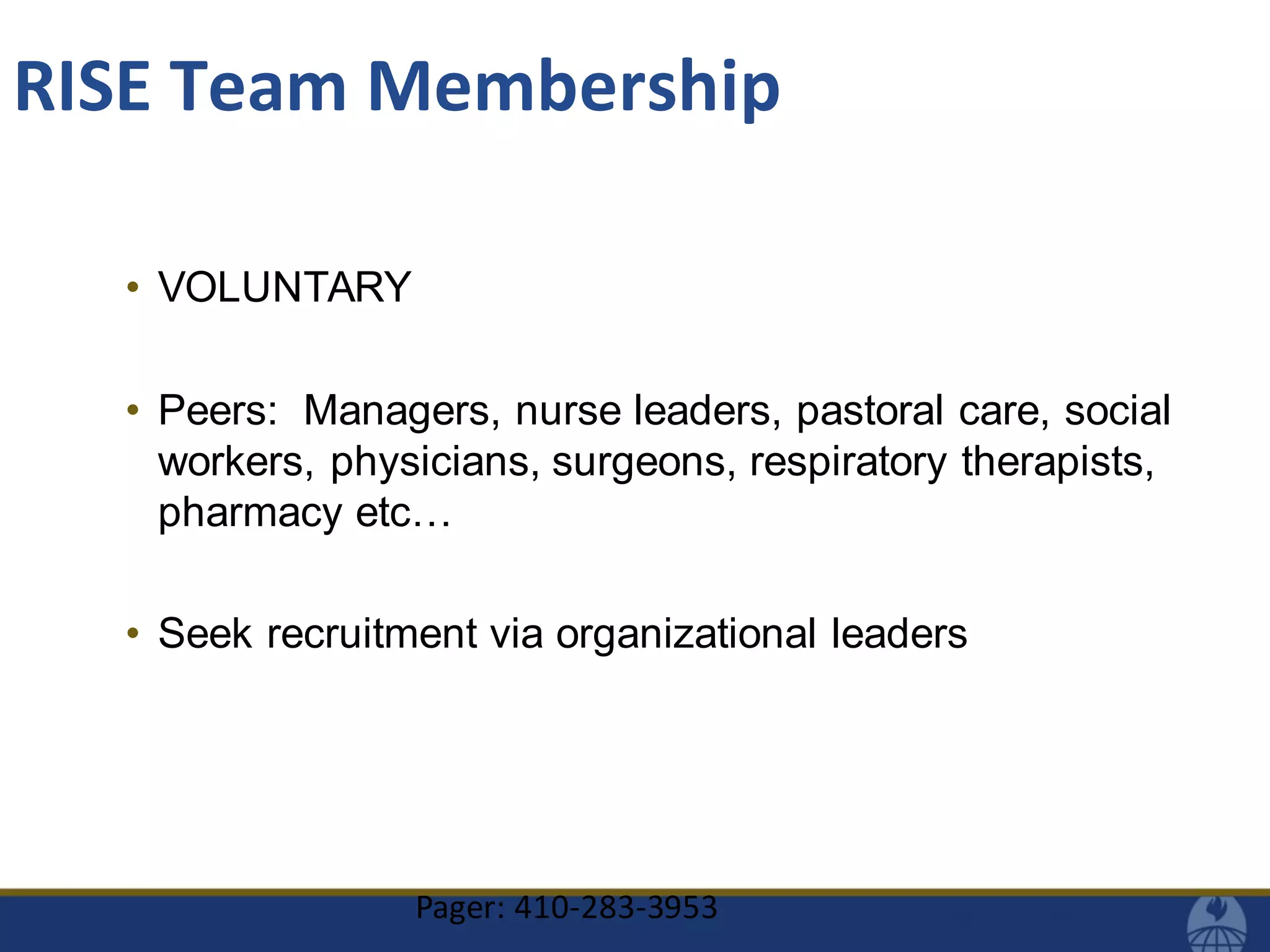 • VOLUNTARY
• Peers: Managers, nurse leaders, pastoral care, social
workers, physicians, surgeons, respiratory therapists,
pharmacy etc…
• Seek recruitment via organizational leaders
Pager: 410-283-3953
RISE Team Membership
 