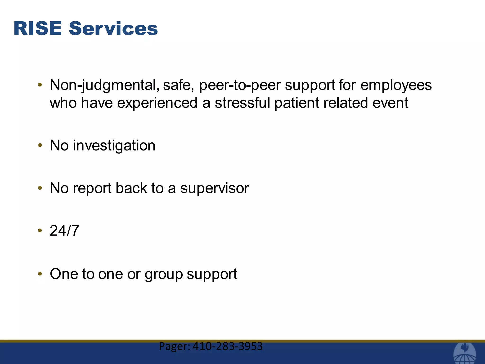 RISE Services
• Non-judgmental, safe, peer-to-peer support for employees
who have experienced a stressful patient related event
• No investigation
• No report back to a supervisor
• 24/7
• One to one or group support
Pager: 410-283-3953
 