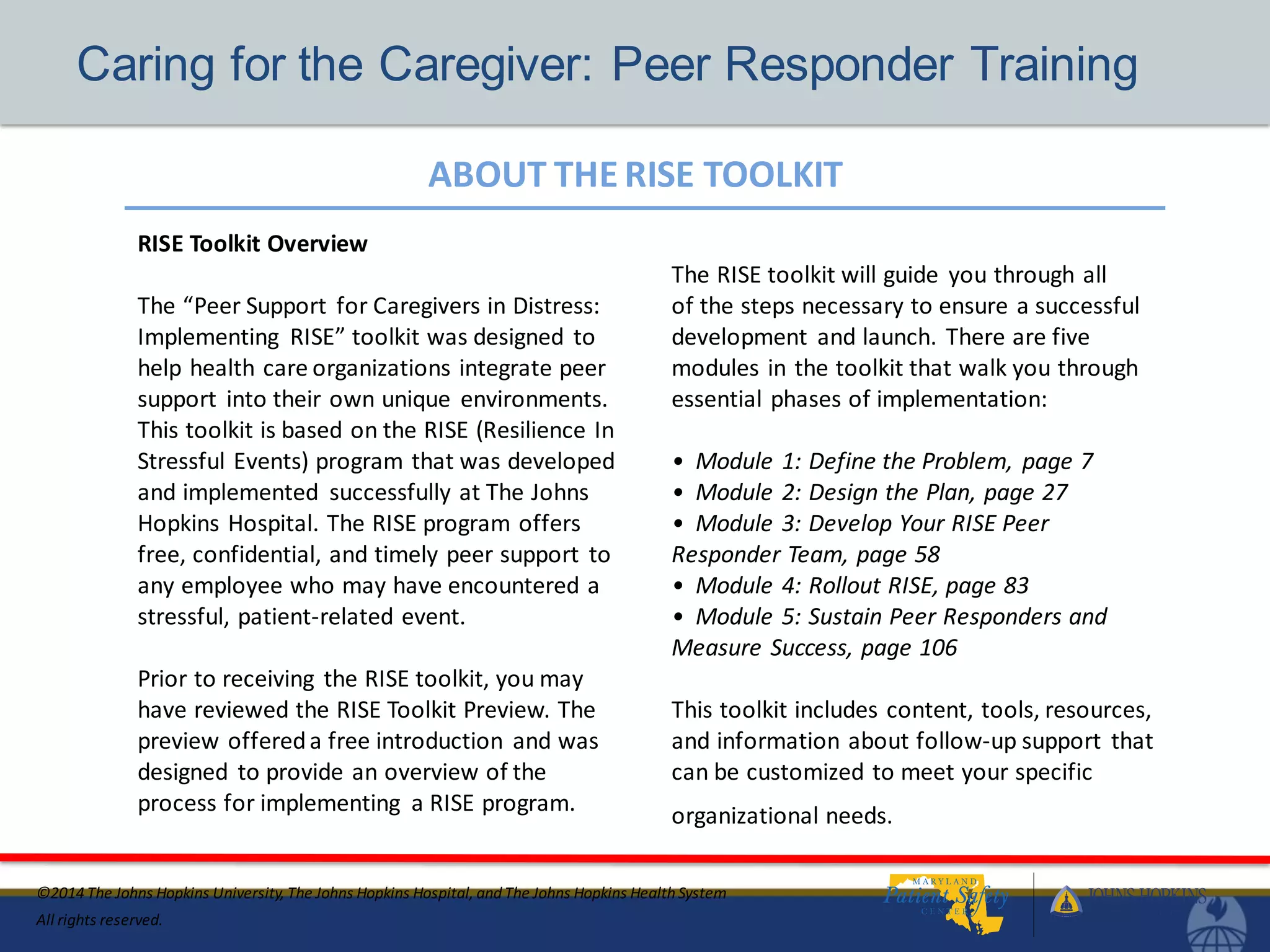 ABOUT THE RISE TOOLKIT
©2014 The Johns Hopkins University, The Johns Hopkins Hospital, and The Johns Hopkins HealthSystem
All rights reserved.
Caring for the Caregiver: Peer Responder Training
RISE Toolkit Overview
The “Peer Support for Caregivers in Distress:
Implementing RISE” toolkit was designed to
help health care organizations integrate peer
support into their own unique environments.
This toolkit is based on the RISE (Resilience In
Stressful Events) program that was developed
and implemented successfully at The Johns
Hopkins Hospital. The RISE program offers
free, confidential, and timely peer support to
any employee who may have encountered a
stressful, patient-related event.
Prior to receiving the RISE toolkit, you may
have reviewed the RISE Toolkit Preview. The
preview offereda free introduction and was
designed to provide an overview of the
process for implementing a RISE program.
The RISE toolkit will guide you through all
of the steps necessary to ensure a successful
development and launch. There are five
modules in the toolkit that walk you through
essential phases of implementation:
• Module 1: Define the Problem, page 7
• Module 2: Design the Plan, page 27
• Module 3: Develop Your RISE Peer
Responder Team, page 58
• Module 4: Rollout RISE, page 83
• Module 5: Sustain Peer Responders and
Measure Success, page 106
This toolkit includes content, tools, resources,
and information about follow-up support that
can be customized to meet your specific
organizational needs.
 