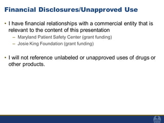 Financial Disclosures/Unapproved Use
• I have financial relationships with a commercial entity that is
relevant to the content of this presentation
– Maryland Patient Safety Center (grant funding)
– Josie King Foundation (grant funding)
• I will not reference unlabeled or unapproved uses of drugs or
other products.
 