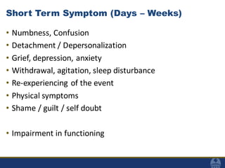 Short Term Symptom (Days – Weeks)
• Numbness, Confusion
• Detachment / Depersonalization
• Grief, depression, anxiety
• Withdrawal, agitation, sleep disturbance
• Re-experiencing of the event
• Physical symptoms
• Shame / guilt / self doubt
• Impairment in functioning
 