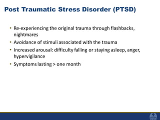 Post Traumatic Stress Disorder (PTSD)
• Re-experiencing the original trauma through flashbacks,
nightmares
• Avoidance of stimuli associated with the trauma
• Increased arousal: difficulty falling or staying asleep, anger,
hypervigilance
• Symptomslasting > one month
 