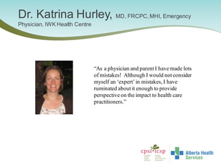Dr. Katrina Hurley, MD, FRCPC, MHI, Emergency
Physician, IWK Health Centre
“As a physician and parent I have made lots
of mistakes! Although I would not consider
myself an ‘expert’in mistakes, I have
ruminated about it enough to provide
perspective on the impact to health care
practitioners.”
 