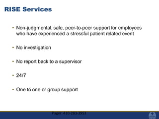 RISE Services
• Non-judgmental, safe, peer-to-peer support for employees
who have experienced a stressful patient related event
• No investigation
• No report back to a supervisor
• 24/7
• One to one or group support
Pager: 410-283-3953
 
