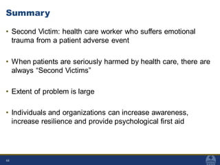 Summary
• Second Victim: health care worker who suffers emotional
trauma from a patient adverse event
• When patients are seriously harmed by health care, there are
always “Second Victims”
• Extent of problem is large
• Individuals and organizations can increase awareness,
increase resilience and provide psychological first aid
44
 