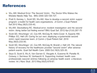 References
 Wu, AW. Medical Error: The Second Victim. The Doctor Who Makes the
Mistake Needs Help Too. BMJ 2000 320:726-727.
 Pratt S, Kenney L, Scott SD, Wu AW. How to develop a second victim suppor
program: a toolkit for health care organizations. Jt Comm J Qual Patient
Saf.2012 May;38(5):235-40,
 Wu AW, Steckelberg RC. Medical error, incident investigation and the second
victim: doing better but feeling worse? BMJ Qual Saf. 2012 Apr;21(4):267-70
 Scott SD, Hirschinger LE, Cox KR, McCoig M, Hahn-Cover K, Epperly KM,
Phillips EC, Hall LW. Caring for our own: deploying a systemwide second
victim rapid response team. Jt Comm J Qual Patient Saf. 2010
May;36(5):233-40.
 Scott SD, Hirschinger LE, Cox KR, McCoig M, Brandt J, Hall LW. The natural
history of recovery for the healthcare provider "second victim" after adverse
patient events. Qual Saf Health Care. 2009 Oct;18(5):325-30.
 Seys D, Scott S, Wu A, Van Gerven E, Vleugels A, Euwema M, Panella M,
Conway J, Sermeus W, Vanhaecht K. Supporting involved health care
professionals (second victims) following an adverse health event: a literature
review. Int J Nurs Stud. 2013 May;50(5):678-87.
 