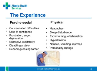 6
The Experience
Psycho-social Physical
• Concentration difficulties
• Loss of confidence
• Frustration, anger,
depression
• Excessive excitability
• Disabling anxiety
• Second-guessing career
• Headaches
• Sleep disturbance
• Extreme fatigue/exhaustion
• Hypertension
• Nausea, vomiting, diarrhea
• Personality change
 