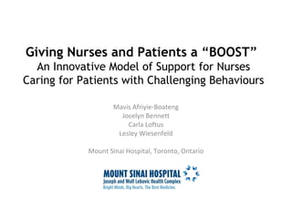 Giving Nurses and Patients a “BOOST” 
An Innovative Model of Support for Nurses 
Caring for Patients with Challenging Behaviours 
Mavis Afriyie-Boateng 
Jocelyn Bennett 
Carla Loftus 
Lesley Wiesenfeld 
Mount Sinai Hospital, Toronto, Ontario 
 