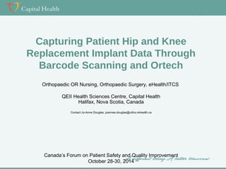 Capturing Patient Hip and Knee 
Replacement Implant Data Through 
Barcode Scanning and Ortech 
Orthopaedic OR Nursing, Orthopaedic Surgery, eHealth/ITCS 
QEII Health Sciences Centre, Capital Health 
Halifax, Nova Scotia, Canada 
Contact Jo-Anne Douglas, joannee.douglas@cdha.nshealth.ca 
Canada’s Forum on Patient Safety and Quality Improvement 
October 28-30, 2014 
 