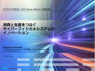 © 2015 IBM Corporation
Katsushi Yamashita
IBM Distinguished Engineer（技術理事）, Global Technology Service
kyamash@jp.ibm.com
24 MAY 2016
消費と⽣産をつなぐ
サイバーフィジカルシステムの
イノベーション
Tクラウド研究会 / IOT Home Alliance 共催会議
2016年9⽉14⽇
 