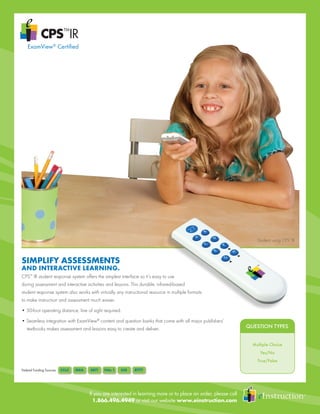 If you are interested in learning more or to place an order, please call
1.866.496.4949 or visit our website www.einstruction.com
SIMPLIFY ASSESSMENTS
AND INTERACTIVE LEARNING.
CPS™
IR student response system offers the simplest interface so it’s easy to use
during assessment and interactive activities and lessons. This durable, infrared-based
student response system also works with virtually any instructional resource in multiple formats
to make instruction and assessment much easier.
• 50-foot operating distance, line of sight required.
• Seamless integration with ExamView®
content and question banks that come with all major publishers’
	 textbooks makes assessment and lessons easy to create and deliver.
Federal Funding Sources
Student using CPS™
IR
QUESTION TYPES
Multiple Choice
Yes/No
True/False
QUESTION TYPES
ExamView®
Certified
 