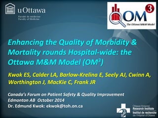Enhancing the Quality of Morbidity & 
Mortality rounds Hospital-wide: the 
Ottawa M&M Model (OM3) 
Kwok ES, Calder LA, Barlow-Krelina E, Seely AJ, Cwinn A, 
Worthington J, MacKie C, Frank JR 
Canada’s Forum on Patient Safety & Quality Improvement 
Edmonton AB October 2014 
Dr. Edmund Kwok: ekwok@toh.on.ca 
 