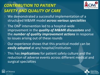 CONTRIBUTION TO PATIENT 
SAFETY AND QUALITY OF CARE 
We demonstrated a successful implementation of a 
structured M&MR model across various specialties 
The OM3 intervention led to a hospital-wide 
improvement in the quality of M&MR discussions and 
the number of quality improvement actions in response 
to issues arising out of these rounds 
Our experience shows that this practical model can be 
easily adopted at any hospital/institution 
This has implications for patient safety culture and the 
reduction of adverse events across different medical and 
surgical specialties 
 