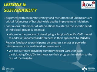 LESSONS & 
SUSTAINABILITY 
Alignment with corporate strategy and recruitment of Champions are 
critical for success of hospital-wide quality improvement initiatives 
Continuous refinement of interventions to cater to the specific needs 
of individual groups is essential 
• We are in the process of developing a Surgical-Specific OM3 model 
to address fundamental differences in their approach to M&MRs 
Regular feedback to participants on progress can act as powerful 
reinforcements for sustained improvements 
• We are currently providing summary Report Cards for each 
participating Dept/Div to showcase their progress in relation to the 
rest of the hospital 
