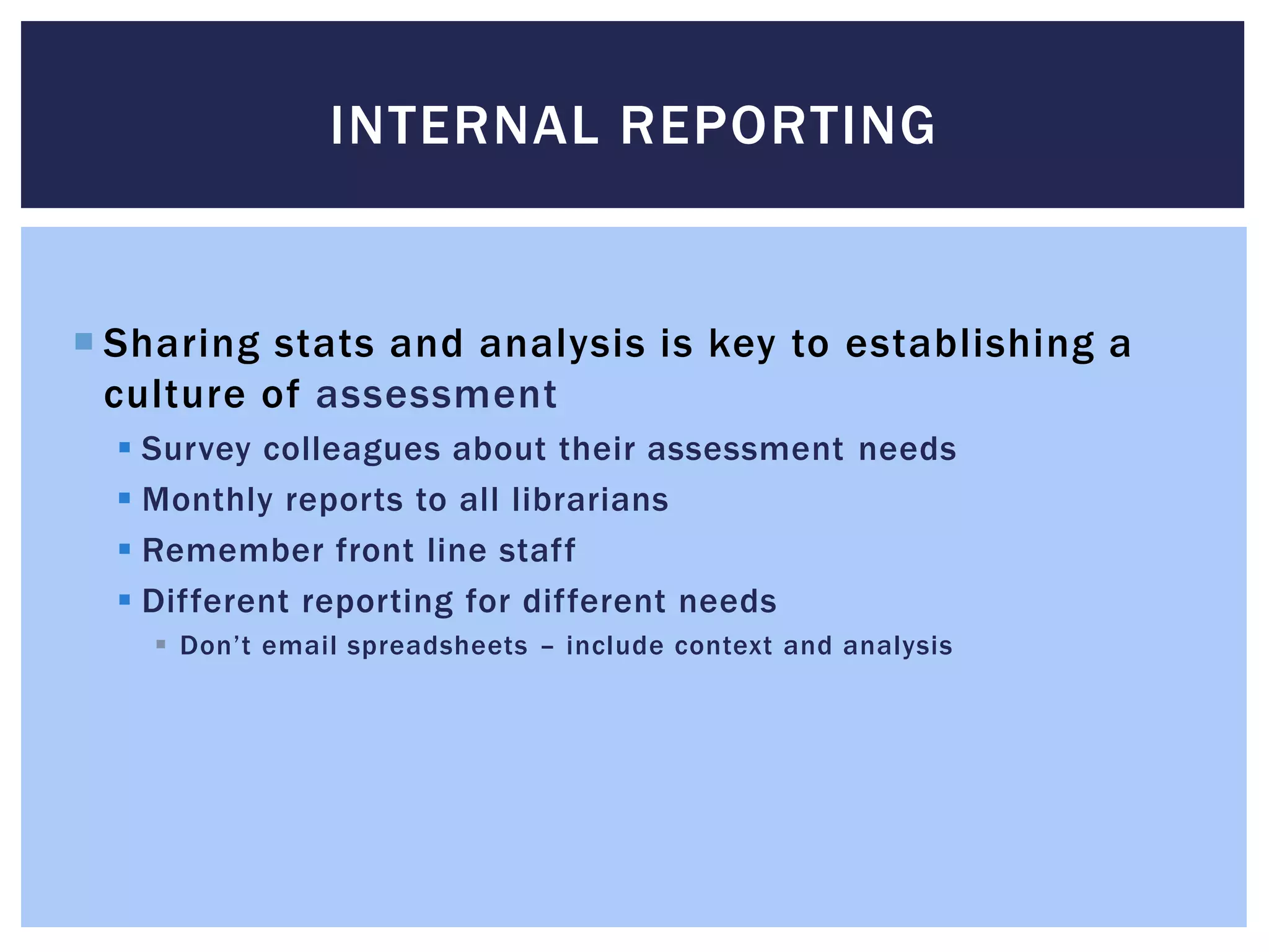 INTERNAL REPORTING 
 Sharing stats and analysis is key to establishing a 
culture of assessment 
 Survey colleagues about their assessment needs 
 Monthly reports to all librarians 
 Remember front line staff 
 Different reporting for different needs 
 Don’t email spreadsheets – include context and analysis 
 