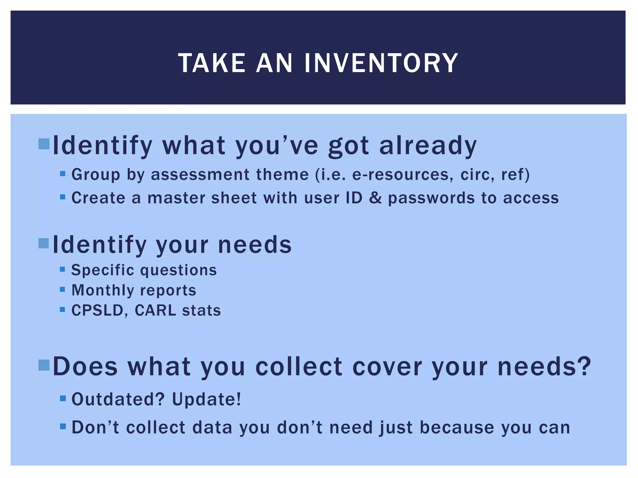 TAKE AN INVENTORY 
Identify what you’ve got already 
 Group by assessment theme (i.e. e-resources, circ, ref) 
 Create a master sheet with user ID & passwords to access 
Identify your needs 
 Specific questions 
 Monthly reports 
 CPSLD, CARL stats 
Does what you collect cover your needs? 
 Outdated? Update! 
 Don’t collect data you don’t need just because you can 
 