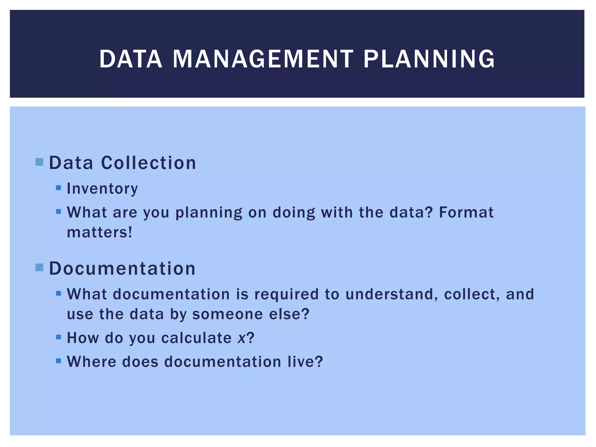 DATA MANAGEMENT PLANNING 
 Data Collection 
 Inventory 
 What are you planning on doing with the data? Format 
matters! 
 Documentation 
 What documentation is required to understand, collect, and 
use the data by someone else? 
 How do you calculate x? 
 Where does documentation live? 
 