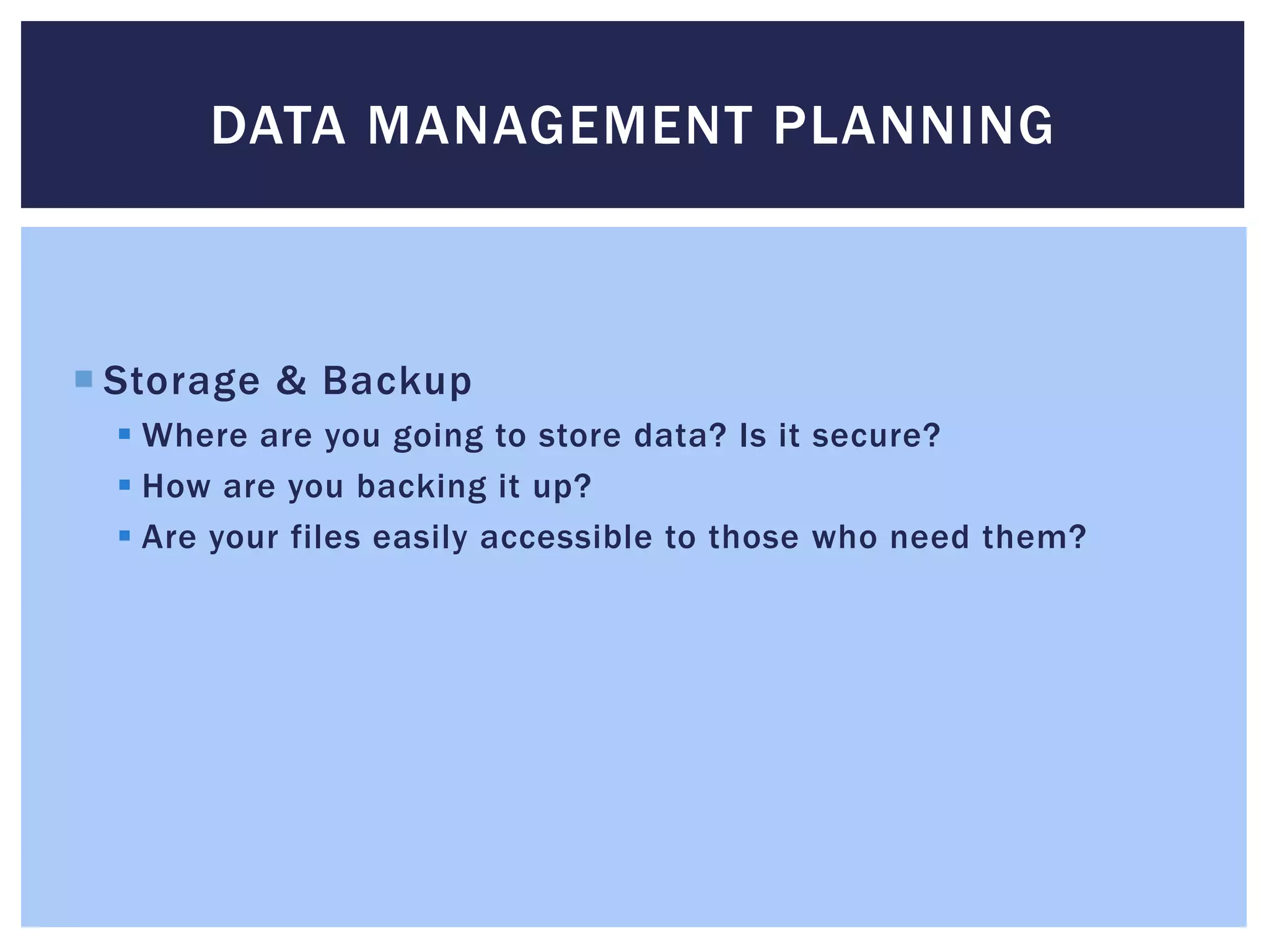 DATA MANAGEMENT PLANNING 
 Storage & Backup 
 Where are you going to store data? Is it secure? 
 How are you backing it up? 
 Are your files easily accessible to those who need them? 
 