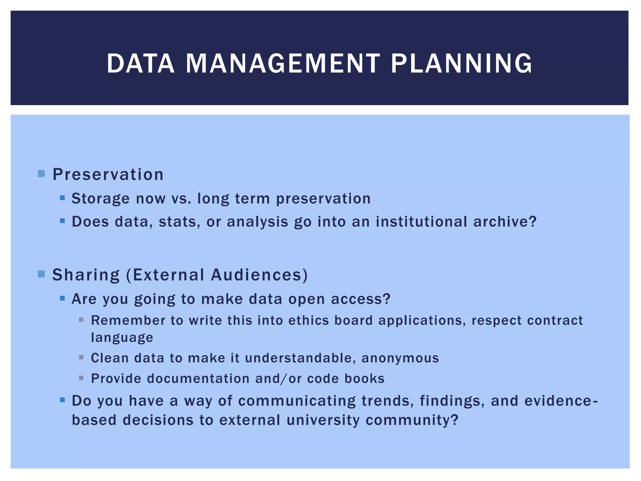 DATA MANAGEMENT PLANNING 
 Preservation 
 Storage now vs. long term preservation 
 Does data, stats, or analysis go into an institutional archive? 
 Sharing (External Audiences) 
 Are you going to make data open access? 
 Remember to write this into ethics board applications, respect contract 
language 
 Clean data to make it understandable, anonymous 
 Provide documentation and/or code books 
 Do you have a way of communicating trends, findings, and evidence - 
based decisions to external university community? 
 