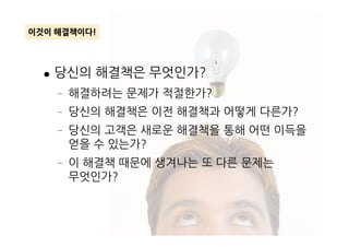 ● 당신의 해결책은 무엇인가?
– 해결하려는 문제가 적절한가?
– 당신의 해결책은 이전 해결책과 어떻게 다른가?
당신의 고객은 새로운 해결책을 통해 어떤 이득을
이것이 해결책이다!
– 당신의 고객은 새로운 해결책을 통해 어떤 이득을
얻을 수 있는가?
– 이 해결책 때문에 생겨나는 또 다른 문제는
무엇인가?
 