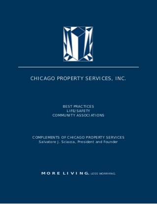 CHICAGO PROPERTY SERVICES, INC.




             BEST PRACTICES
               LIFE/SAFETY
         COMMUNITY ASSOCIATIONS




COMPLEMENTS OF CHICAGO PROPERTY SERVICES
  Salvatore J. Sciacca, President and Founder




    M O R E L I V I N G.    LESS WORRYING.
 
