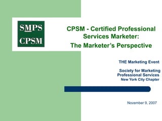   THE Marketing Event  Society for Marketing Professional Services    New York City Chapter   CPSM - Certified Professional Services Marketer: The Marketer’s Perspective November 9, 2007  