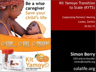 Kit Yamoyo Transition
to Scale (KYTS)
Cooperating Partners’ Meeting
Lusaka, Zambia
20-Oct-15
Simon Berry
CEO and co-founder
simon@colalife.org
colalife.org
 