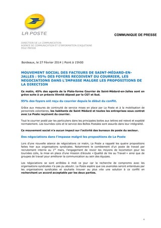 COMMUNIQUE DE PRESSE
DIRECTION DE LA COMMUNICATION
AGENCE DE COMMUNICATION ET D’INFORMATION D’AQUITAINE
POLE PRESSE

Bordeaux, le 27 Février 2014 | Point à 15h00

MOUVEMENT SOCIAL DES FACTEURS DE SAINT-MÉDARD-ENJALLES : 95% DES FOYERS RECOIVENT DU COURRIER, LES
NEGOCIATIONS DANS L’IMPASSE MALGRE LES PROPOSITIONS DE
LA DIRECTION
Ce matin, 45% des agents de la Plate-forme Courrier de Saint-Médard-en-Jalles sont en
grève suite à un préavis illimité déposé par la CGT et Sud.

95% des foyers ont reçu du courrier depuis le début du conflit.
Grâce aux mesures de continuité de service mises en place par La Poste et à la mobilisation de
personnels volontaires, les habitants de Saint Médard et toutes les entreprises sous contrat
avec La Poste reçoivent du courrier.
Tout le courrier posté par les particuliers dans les principales boites aux lettres est relevé et expédié
normalement. Les tournées colis et le service des Boîtes Postales sont assurés dans leur intégralité.
Ce mouvement social n’a aucun impact sur l’activité des bureaux de poste du secteur.

Des négociations dans l’impasse malgré les propositions de La Poste
Lors d’une nouvelle séance de négociations ce matin, La Poste a rappelé les quatre propositions
faites hier aux organisations syndicales. Notamment le comblement d’un poste de travail par
recrutement interne au 1er mars, l’engagement de revoir les moyens de locomotion pour les
tournées colis, la mise en place d’une mission d’écoute « Qualité de Vie au Travail » ainsi que de
groupes de travail pour améliorer la communication au sein des équipes.
Les négociations se sont arrêtées à midi ce jour car la recherche de compromis avec les
organisations syndicales n’a pas pu aboutir. La Poste espère que ces avancées seront entendues par
les organisations syndicales et souhaite trouver au plus vite une solution à ce conflit en
recherchant un accord acceptable par les deux parties.

1

 
